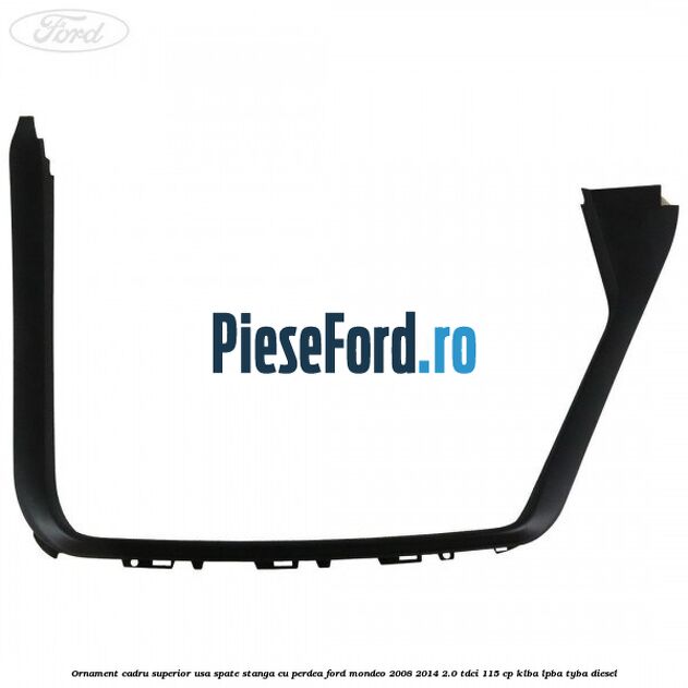 Ornament cadru superior usa spate stanga cu perdea Ford Mondeo 2008-2014 2.0 TDCi 115 cp KLBA, LPBA, TYBA diesel