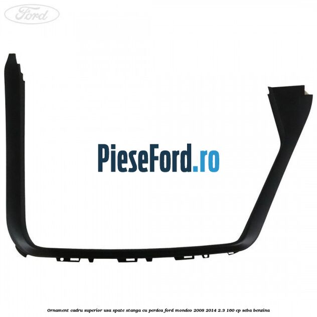 Ornament cadru superior usa spate stanga cu perdea Ford Mondeo 2008-2014 2.3 160 cp SEBA benzina