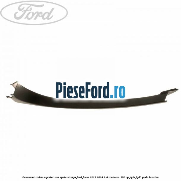 Ornament cadru superior usa spate stanga Ford Focus 2011-2014 1.6 EcoBoost 150 cp Ornament cadru superior usa spate stanga Ford Focus 2011-2014 1.6 EcoBoost 150 cp JQDA, JQDB, YUDA benzina