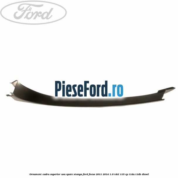Ornament cadru superior usa spate stanga Ford Focus 2011-2014 1.6 TDCi 115 cp T1DA, T1DB diesel