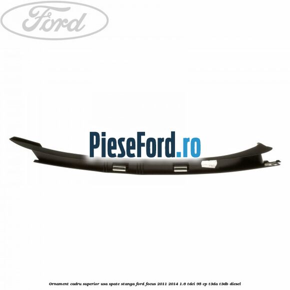 Ornament cadru superior usa spate stanga Ford Focus 2011-2014 1.6 TDCi 95 cp T3DA, T3DB diesel