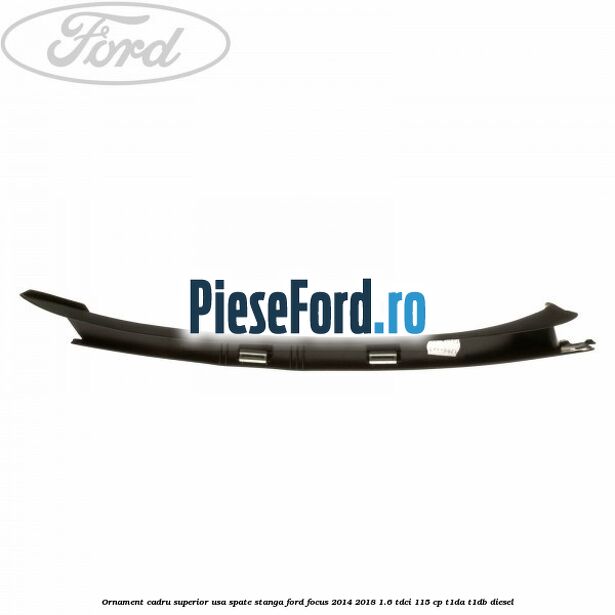 Ornament cadru superior usa spate stanga Ford Focus 2014-2018 1.6 TDCi 115 cp T1DA, T1DB diesel