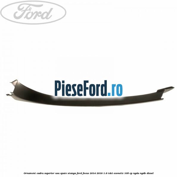 Ornament cadru superior usa spate stanga Ford Focus 2014-2018 1.6 TDCi ECOnetic 105 cp NGDA, NGDB diesel