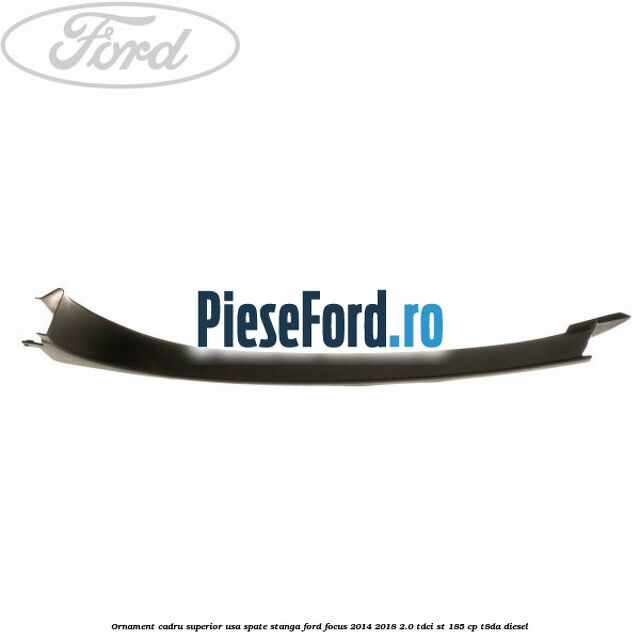 Ornament cadru superior usa spate stanga Ford Focus 2014-2018 2.0 TDCi ST 185 cp T8DA diesel