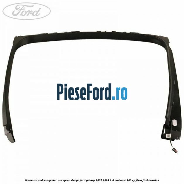 Ornament cadru superior usa spate stanga Ford Galaxy 2007-2014 1.6 EcoBoost 160 cp JTWA, JTWB benzina