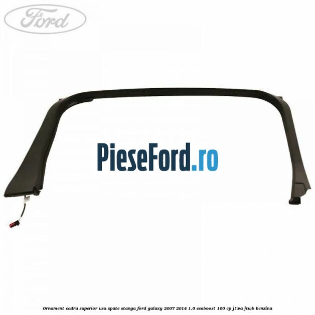 Ornament cadru superior usa spate stanga Ford Galaxy 2007-2014 1.6 EcoBoost 160 cp JTWA, JTWB benzina