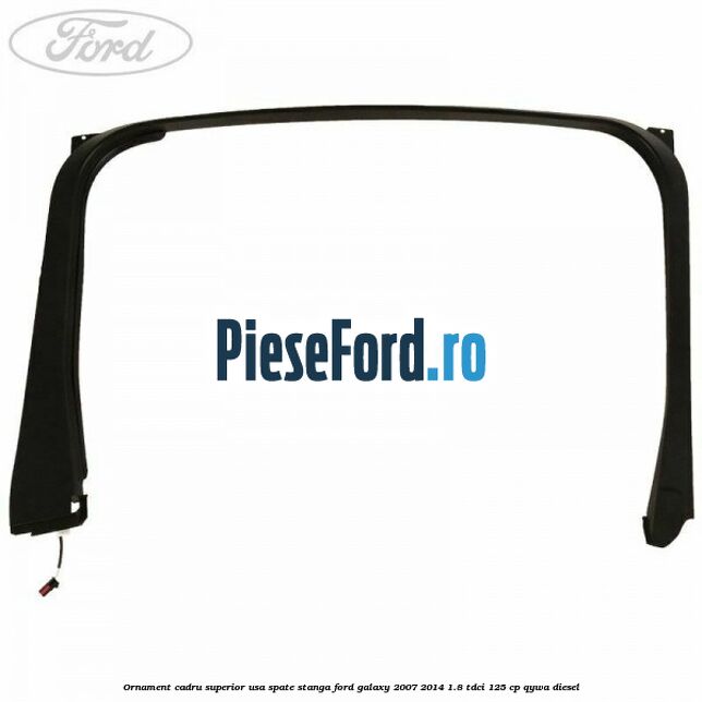 Ornament cadru superior usa spate stanga Ford Galaxy 2007-2014 1.8 TDCi 125 cp Ornament cadru superior usa spate stanga Ford Galaxy 2007-2014 1.8 TDCi 125 cp QYWA diesel
