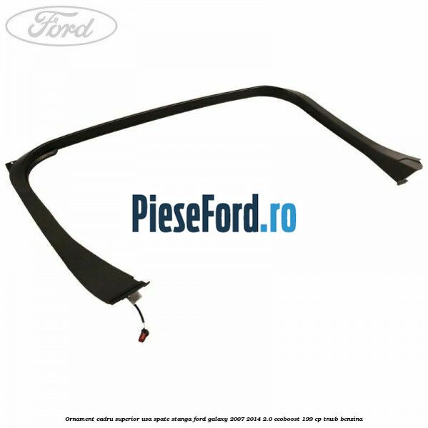 Ornament cadru superior usa spate stanga Ford Galaxy 2007-2014 2.0 EcoBoost 199 cp TNWB benzina
