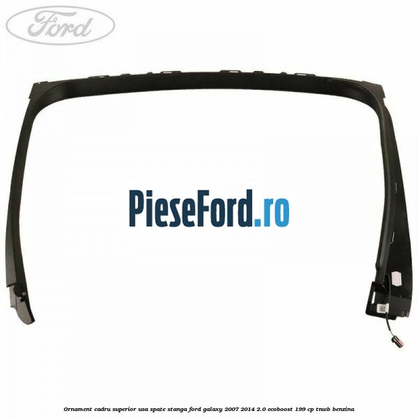 Ornament cadru superior usa spate stanga Ford Galaxy 2007-2014 2.0 EcoBoost 199 cp TNWB benzina