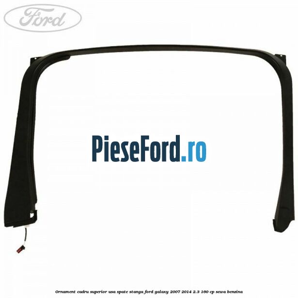 Ornament cadru superior usa spate stanga Ford Galaxy 2007-2014 2.3 160 cp SEWA benzina