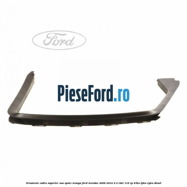 Ornament cadru superior usa spate stanga Ford Mondeo 2008-2014 2.0 TDCi 115 cp KLBA, LPBA, TYBA diesel