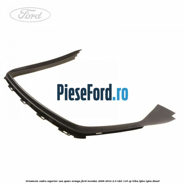 Ornament cadru superior usa spate stanga Ford Mondeo 2008-2014 2.0 TDCi 115 cp KLBA, LPBA, TYBA diesel