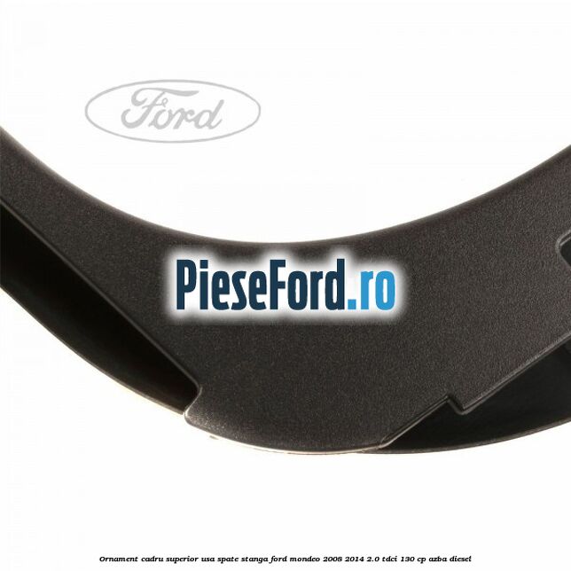 Ornament cadru superior usa spate stanga Ford Mondeo 2008-2014 2.0 TDCi 130 cp Ornament cadru superior usa spate stanga Ford Mondeo 2008-2014 2.0 TDCi 130 cp AZBA diesel