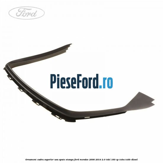 Ornament cadru superior usa spate stanga Ford Mondeo 2008-2014 2.0 TDCi 163 cp TXBA, TXBB diesel
