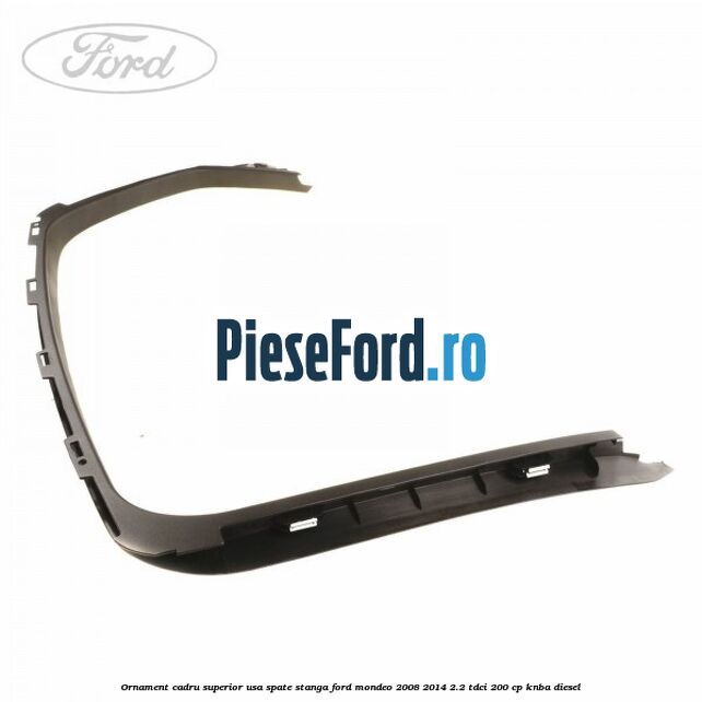 Ornament cadru superior usa spate stanga Ford Mondeo 2008-2014 2.2 TDCi 200 cp KNBA diesel