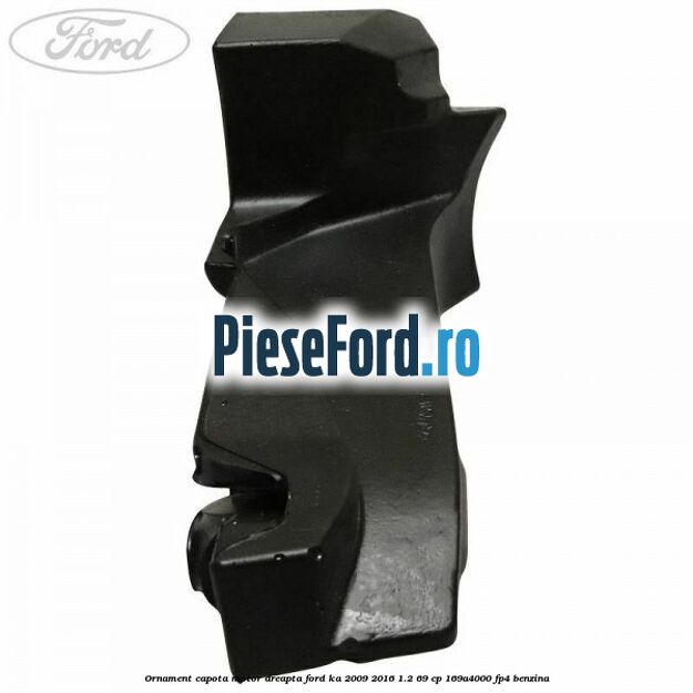 Ornament capota motor dreapta Ford Ka 2009-2016 1.2 69 cp 169A4000, FP4 benzina