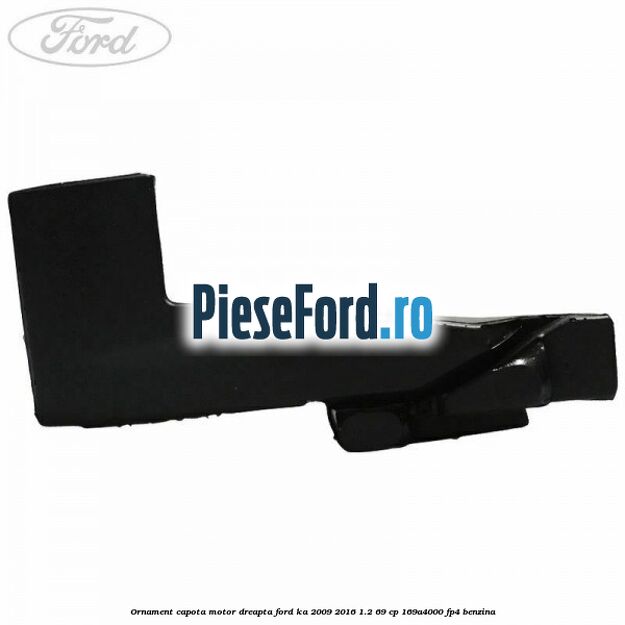 Ornament capota motor dreapta Ford Ka 2009-2016 1.2 69 cp 169A4000, FP4 benzina