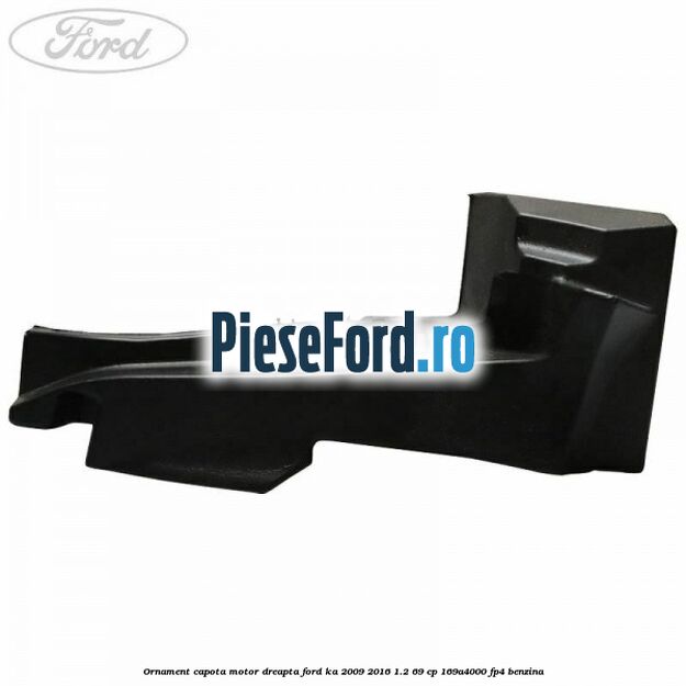 Ornament capota motor dreapta Ford Ka 2009-2016 1.2 69 cp 169A4000, FP4 benzina