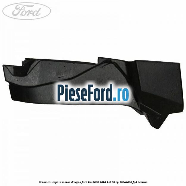 Ornament capota motor dreapta Ford Ka 2009-2016 1.2 69 cp 169A4000, FP4 benzina