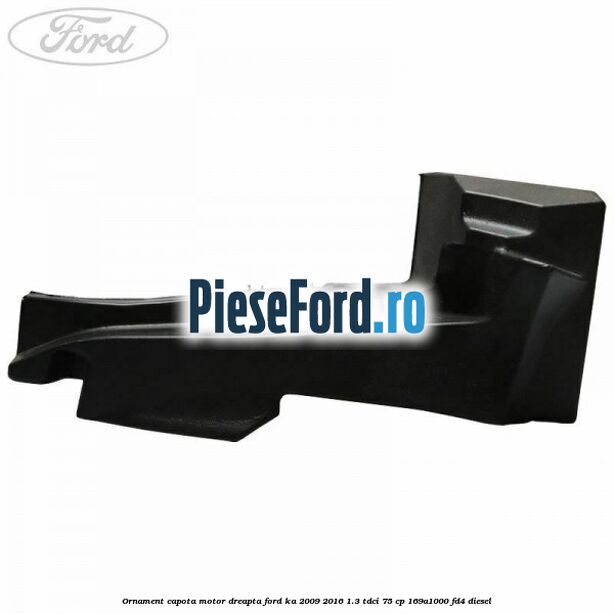 Ornament capota motor dreapta Ford Ka 2009-2016 1.3 TDCi 75 cp 169A1000, FD4 diesel