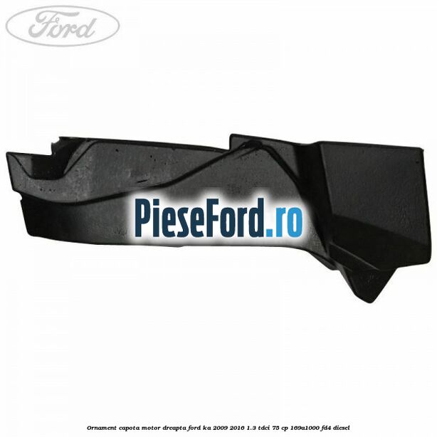 Ornament capota motor dreapta Ford Ka 2009-2016 1.3 TDCi 75 cp 169A1000, FD4 diesel