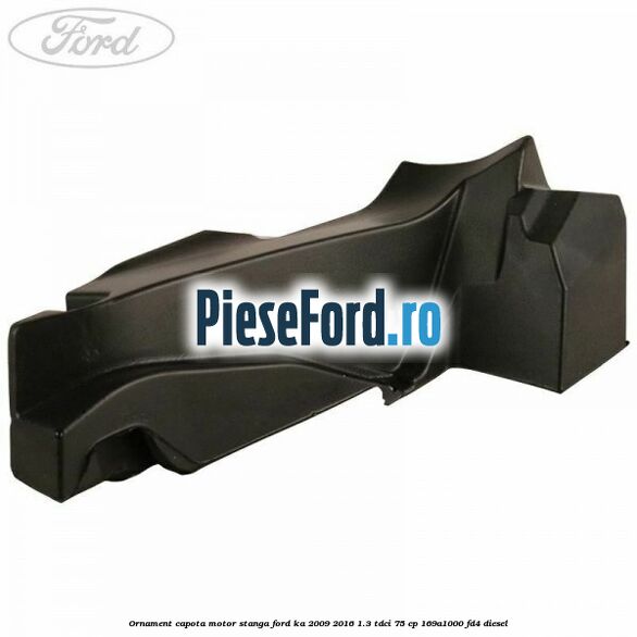 Ornament capota motor stanga Ford Ka 2009-2016 1.3 TDCi 75 cp 169A1000, FD4 diesel
