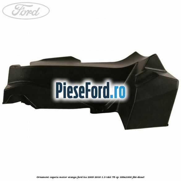 Ornament capota motor stanga Ford Ka 2009-2016 1.3 TDCi 75 cp 169A1000, FD4 diesel