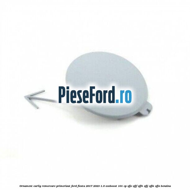 Ornament carlig remorcare primerizat Ford Fiesta 2017-2023 1.0 EcoBoost 101 cp SFJE, SFJF, SFJH, SFJJ, SFJK, SFJN benzina
