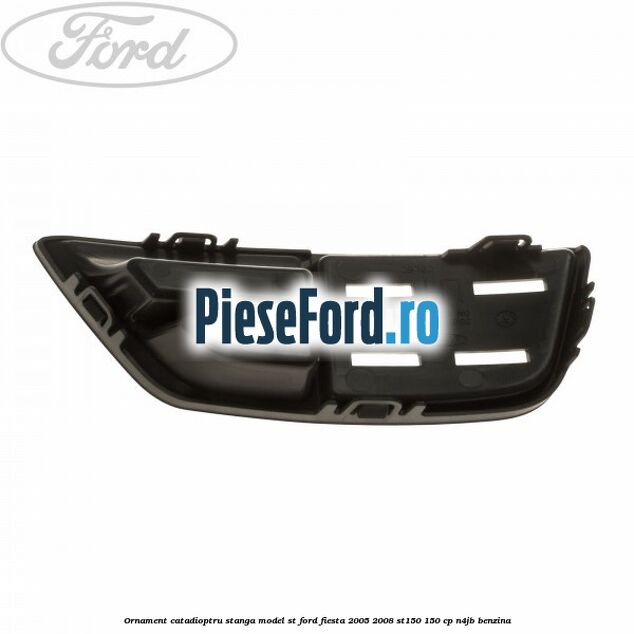 Ornament catadioptru stanga model ST Ford Fiesta 2005-2008 ST150 150 cp N4JB benzina