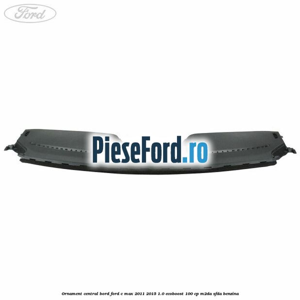 Ornament central bord Ford C-Max 2011-2015 1.0 EcoBoost 100 cp M2DA, SFDA benzina