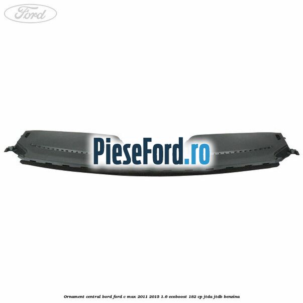 Ornament central bord Ford C-Max 2011-2015 1.6 EcoBoost 182 cp JTDA, JTDB benzina