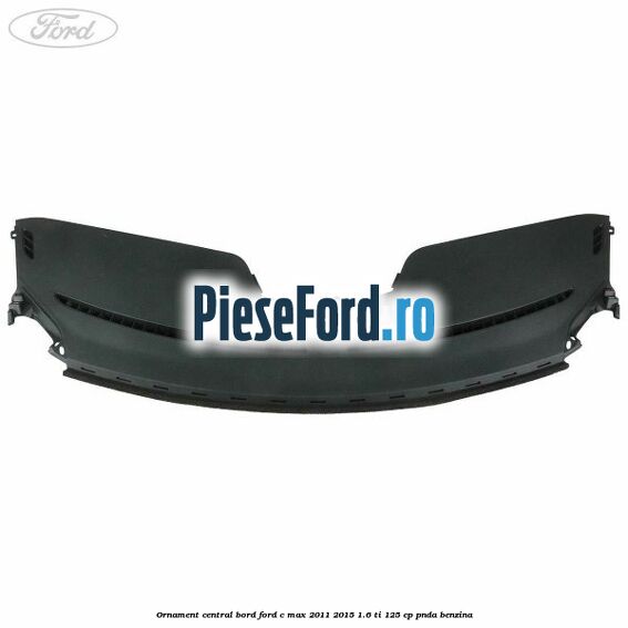 Ornament central bord Ford C-Max 2011-2015 1.6 Ti 125 cp PNDA benzina