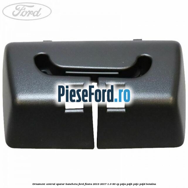 Ornament central spatar bancheta Ford Fiesta 2013-2017 1.0 80 cp P4JA, P4JB, P4JC, P4JD benzina