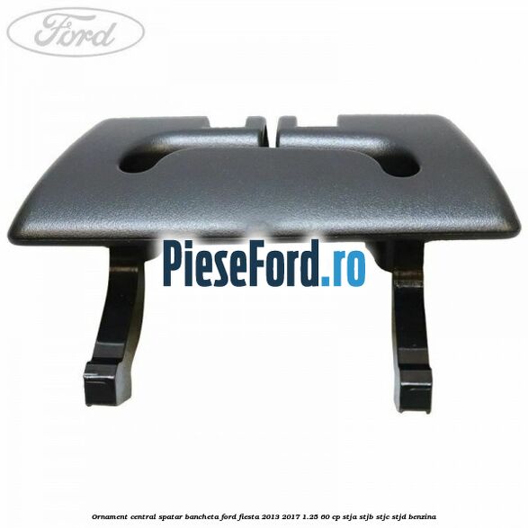 Ornament central spatar bancheta Ford Fiesta 2013-2017 1.25 60 cp STJA, STJB, STJC, STJD benzina