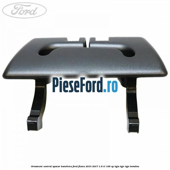 Ornament central spatar bancheta Ford Fiesta 2013-2017 1.6 Ti 105 cp IQJA, IQJC, IQJE benzina
