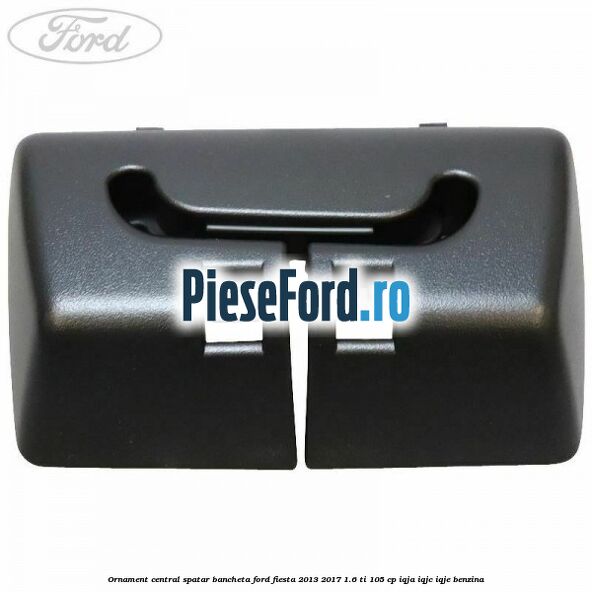 Ornament central spatar bancheta Ford Fiesta 2013-2017 1.6 Ti 105 cp IQJA, IQJC, IQJE benzina