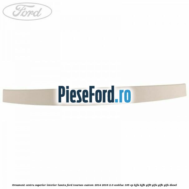 Ornament centru superior interior luneta Ford Tourneo Custom 2014-2018 2.0 EcoBlue 105 cp Ornament centru superior interior luneta Ford Tourneo Custom 2014-2018 2.0 EcoBlue 105 cp BJFA, BJFB, YLF6, YLFA, YLFB, YLFS diesel
