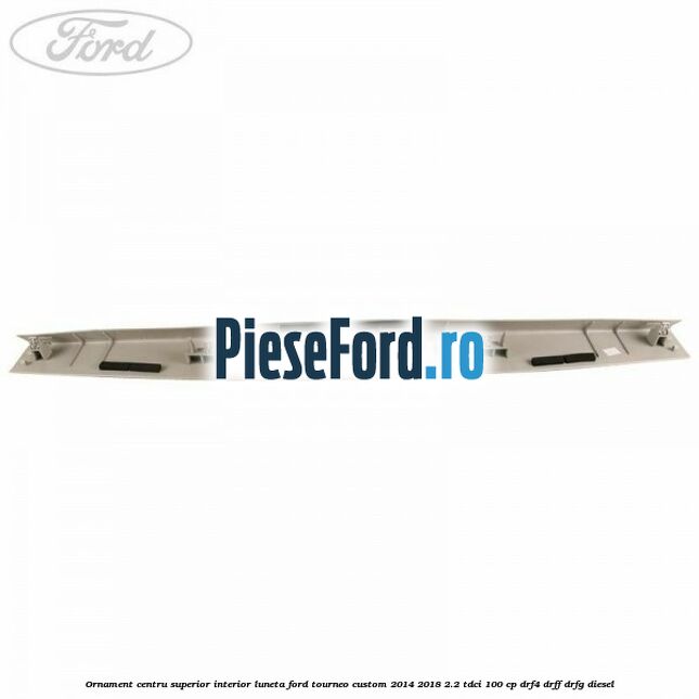 Ornament centru superior interior luneta Ford Tourneo Custom 2014-2018 2.2 TDCi 100 cp DRF4, DRFF, DRFG diesel