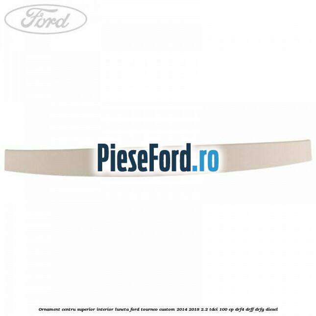 Ornament centru superior interior luneta Ford Tourneo Custom 2014-2018 2.2 TDCi 100 cp DRF4, DRFF, DRFG diesel