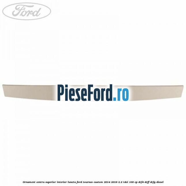 Ornament centru superior interior luneta Ford Tourneo Custom 2014-2018 2.2 TDCi 100 cp DRF4, DRFF, DRFG diesel
