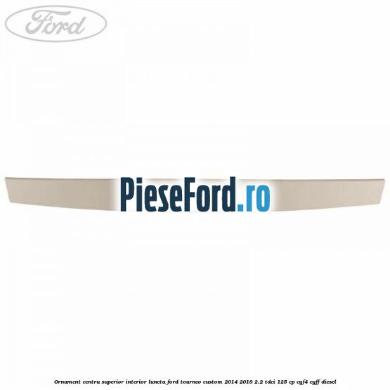 Ornament centru superior interior luneta Ford Tourneo Custom 2014-2018 2.2 TDCi 125 cp CYF4, CYFF diesel