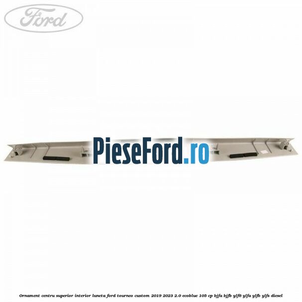 Ornament centru superior interior luneta Ford Tourneo Custom 2019-2023 2.0 EcoBlue 105 cp BJFA, BJFB, YLF6, YLFA, YLFB, YLFS diesel