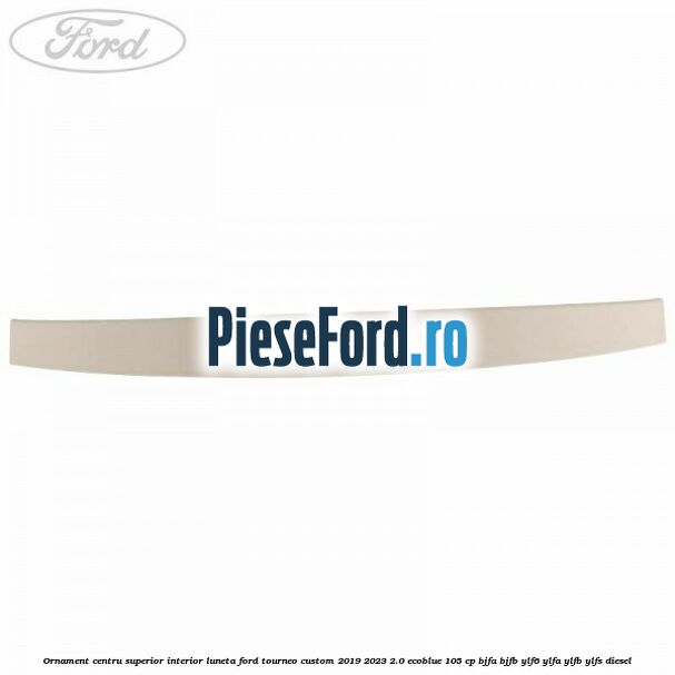 Ornament centru superior interior luneta Ford Tourneo Custom 2019-2023 2.0 EcoBlue 105 cp BJFA, BJFB, YLF6, YLFA, YLFB, YLFS diesel