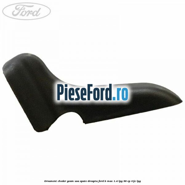 Ornament cheder geam usa spate dreapta Ford B-Max 1.4 LPG 90 cp RTJC LPG