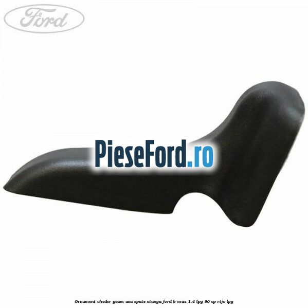 Ornament cheder geam usa spate stanga Ford B-Max 1.4 LPG 90 cp RTJC LPG