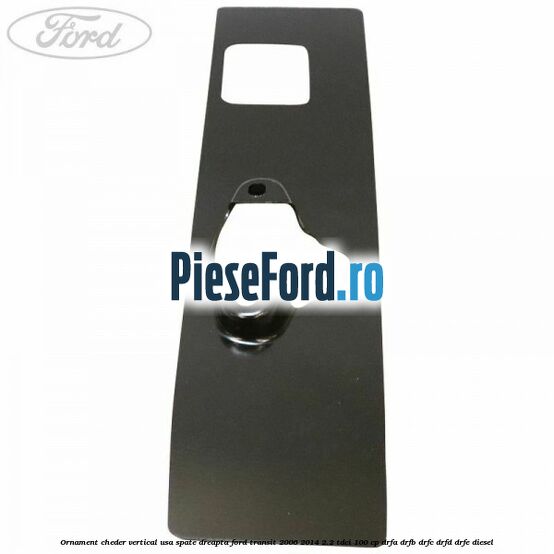 Ornament cheder vertical usa spate dreapta Ford Transit 2006-2014 2.2 TDCi 100 cp DRFA, DRFB, DRFC, DRFD, DRFE diesel