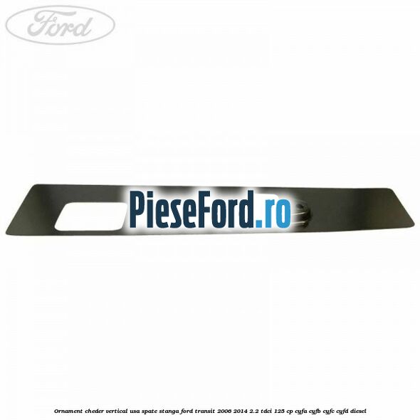 Ornament cheder vertical usa spate stanga Ford Transit 2006-2014 2.2 TDCi 125 cp CYFA, CYFB, CYFC, CYFD diesel