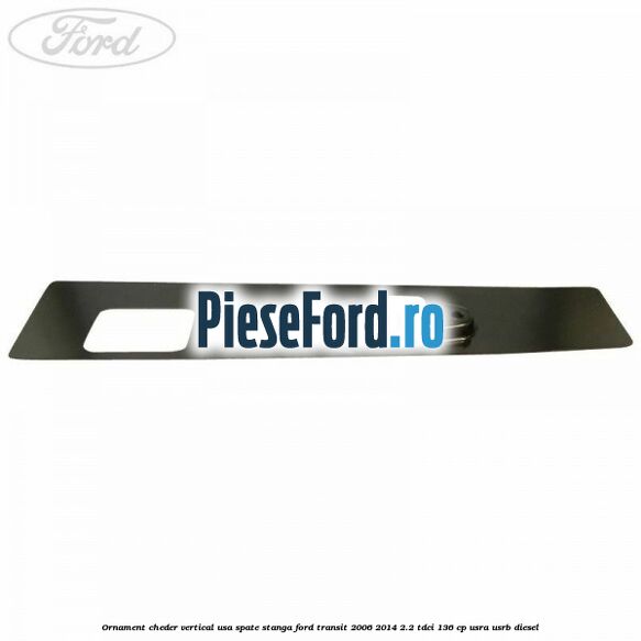 Ornament cheder vertical usa spate stanga Ford Transit 2006-2014 2.2 TDCi 136 cp USRA, USRB diesel