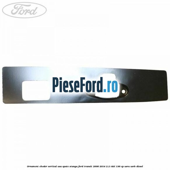 Ornament cheder vertical usa spate stanga Ford Transit 2006-2014 2.2 TDCi 136 cp USRA, USRB diesel