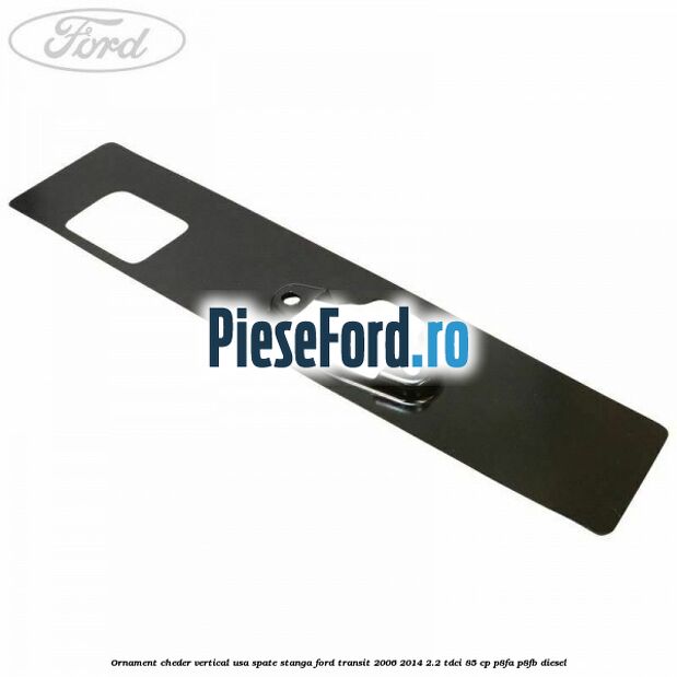 Ornament cheder vertical usa spate stanga Ford Transit 2006-2014 2.2 TDCi 85 cp P8FA, P8FB diesel